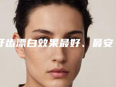 牙齿漂白效果最好、最安全(牙齿漂白的效果都有哪些)