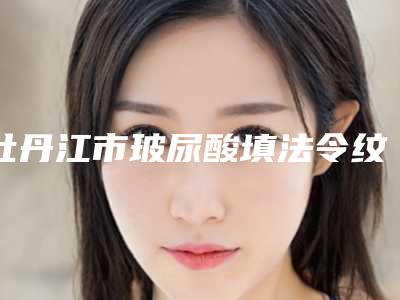 牡丹江市玻尿酸填法令纹医生前10位强榜近期全新公布-牡丹江市玻尿酸填法令纹整形医生