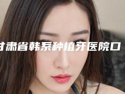 甘肃省韩系种植牙医院口碑排行榜十强汇合（甘肃省韩系种植牙口腔医院专家大咖实力入围）