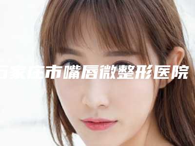 石家庄市嘴唇微整形医院排行榜前十佳公开（石家庄市嘴唇微整形整形医院）