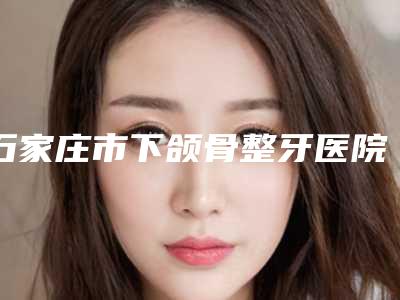 石家庄市下颌骨整牙医院上榜名单一览(石家庄斐丽医疗美容诊所权威汇总)
