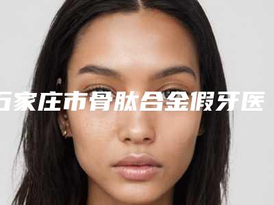 石家庄市骨肽合金假牙医生在榜清单top10全新榜单推荐-石家庄市王历口腔医生