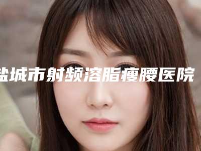 盐城市射频溶脂瘦腰医院哪家实力强(盐城市第一人民医院皮肤科性价比爆表)