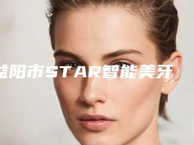 益阳市STAR智能美牙医生好的是哪个-益阳市STAR智能美牙医生排行前七-涉及多样化项目