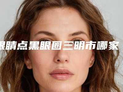 眼睛点黑眼圈三明市哪家医院好(三明欧妃医疗美容个个实力派)