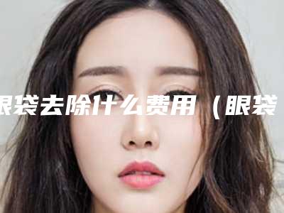 眼袋去除什么费用(眼袋去除需要多少钱)