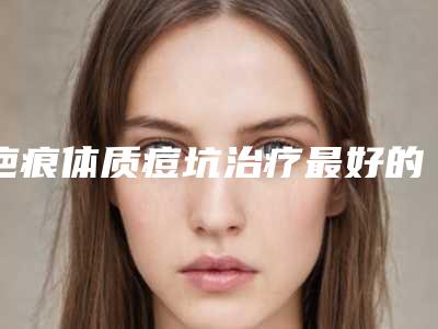 疤痕体质痘坑治疗最好的整形医生益阳市(邓晓林医生实力看得见)