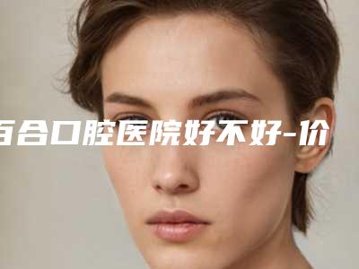 百合口腔医院好不好-价格表(费用)热门全新一览