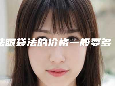 祛眼袋法的价格一般要多少钱「祛眼袋法手术价钱如何计算」