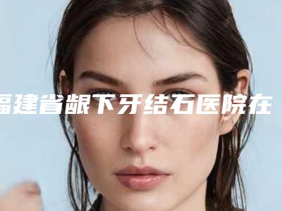 福建省龈下牙结石医院在榜清单推荐这四家yyds（福州皓丽口腔门诊部诊所实力不俗）