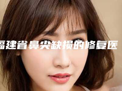 福建省鼻尖缺损的修复医院在榜清单实力口碑无可争议(莆田市城厢区傅福仁医疗美容诊所实力坐诊)
