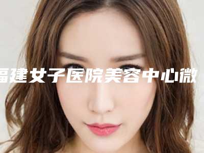 福建女子医院美容中心微整医美价格要花费多少