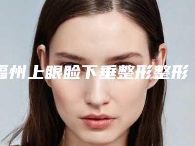 福州上眼睑下垂整形整形医院8大排名,福州瑞丽美贝尔整形美容医院案例曝光