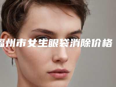福州市女生眼袋消除价格(价目)表项目-福州市女生眼袋消除大概费用多少
