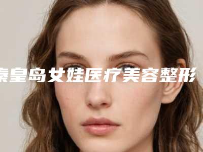 秦皇岛女娃医疗美容整形医院咋地-推荐陈成医生,宋卫华医生,王艳院长医生