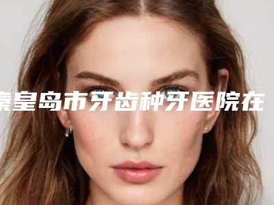 秦皇岛市牙齿种牙医院在榜名单前十佳全城盘点（秦皇岛海港区蓝天口腔诊所实力口碑都不差）