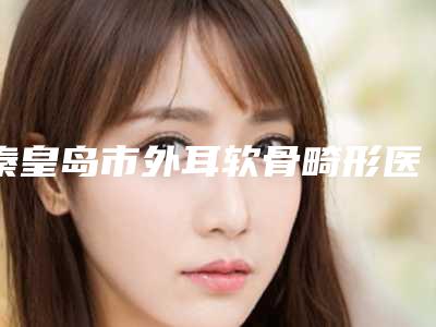 秦皇岛市外耳软骨畸形医院口碑排行榜top10强名单确立(秦皇岛市外耳软骨畸形整形医院)