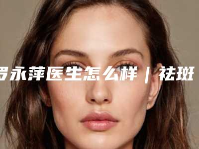 罗永萍医生怎么样｜祛斑美白手术｜附福州百纭凯曼医疗整形美容门诊部价位表