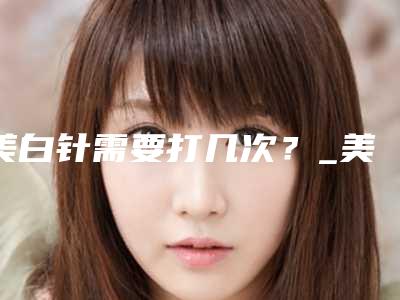 美白针需要打几次？_美白针能维持多久呢