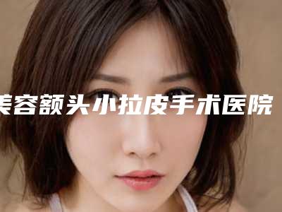 美容额头小拉皮手术医院推荐：额头小拉皮手术医院前30超全名单更新