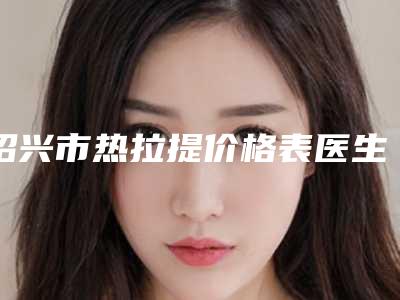 绍兴市热拉提价格表医生曝光一览(8月-3月热拉提均价为:7325元)