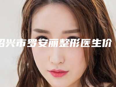 绍兴市罗安丽整形医生价格价位表_更新