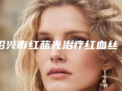 绍兴市红蓝光治疗红血丝医院排行榜前十强权威名单更新-嵊州卿伊媄医疗美容门诊部看介绍网评不错