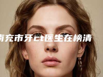 南充市牙ct医生在榜清单前十佳名单在这里-南充市李凌云主任医师口腔医生