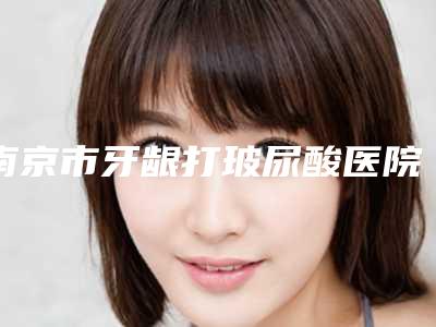 南京市牙龈打玻尿酸医院在榜清单top公立私立都有推荐（南京合一齿科(紫荆广场旗舰店)公立对比值得一看）