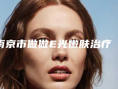 南京市做做E光嫩肤治疗好的医院(南京鑫漾源医疗美容诊所各有技术特点)