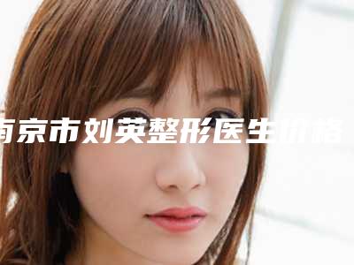 南京市刘英整形医生价格(费用)清单及案例抢先看