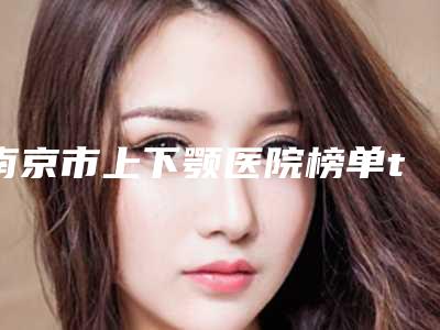 南京市上下颚医院榜单top10强综合分析(南京明基洲尚美容权威有实力)