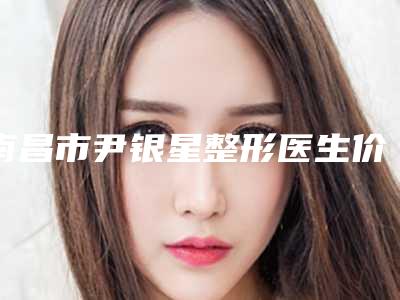 南昌市尹银星整形医生价格(收费标准)不容错过
