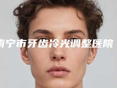 南宁市牙齿冷光调整医院排行榜公立私立各有优势(南宁市牙齿冷光调整口腔医院老牌医美口碑出众)