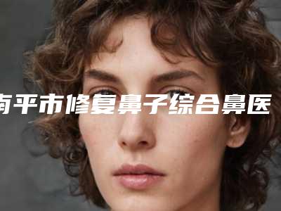 南平市修复鼻子综合鼻医院排行前十位哪家性价比高-南平市修复鼻子综合鼻整形医院