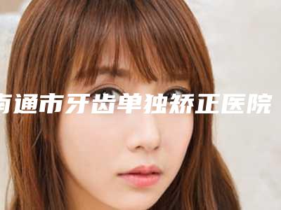 南通市牙齿单独矫正医院上榜名单top10实力(南通市牙齿单独矫正口腔医院2025美容价格表在线查询)