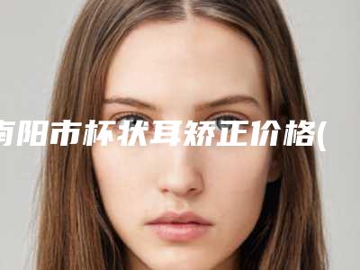 南阳市杯状耳矫正价格(价目)热门项目2025分享(杯状耳矫正均价为：12190元)