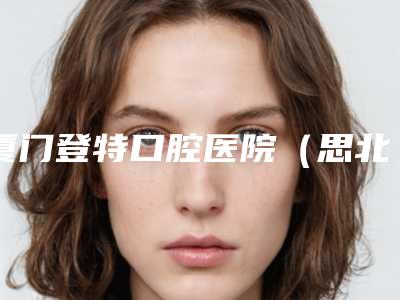 厦门登特口腔医院（思北店）价格表最近曝出-附前牙瓷贴面案例