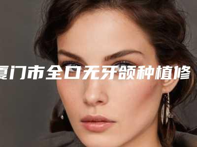 厦门市全口无牙颌种植修复医生排名榜前七提醒-厦门市全口无牙颌种植修复口腔医生