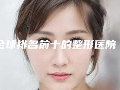 全球排名前十的整形医院有哪些(全球排名前十的整形医院有哪些呢)