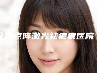 全国点阵激光祛疤痕医院哪家好：点阵激光祛疤痕医院前50强哪几家技术强
