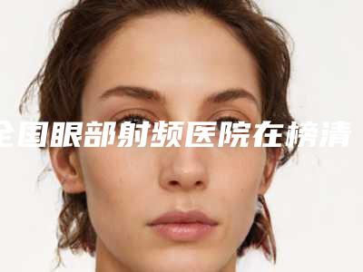 全国眼部射频医院在榜清单前二十强哪个更权威-实力审美兼具