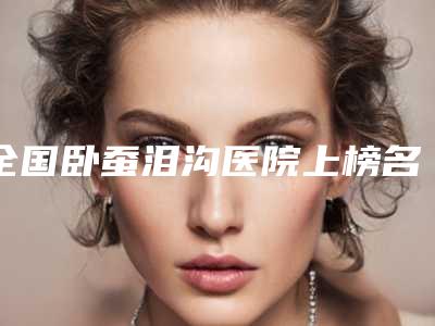 全国卧蚕泪沟医院上榜名单top20榜单新鲜出炉-大口腔口腔