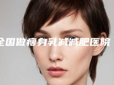 全国做瘦身乳减减肥医院上榜清单前二十强哪家实力好-辨识度都比较高