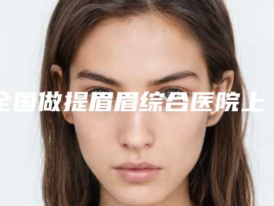 全国做提眉眉综合医院上榜名单前二十效果大盘点-口碑实力对比盘点