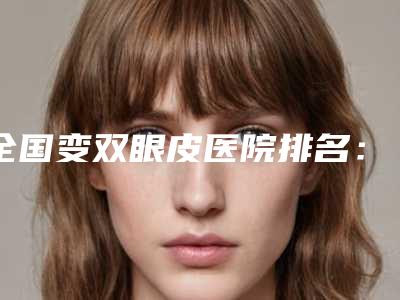 全国变双眼皮医院排名：变双眼皮医院前50位清点查收