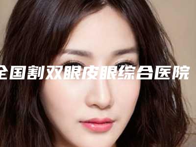 全国割双眼皮眼综合医院在榜清单前二十强供参考-连锁凭实力胜出