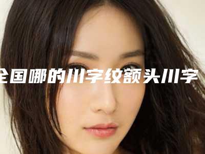 全国哪的川字纹额头川字纹去除医院好：川字纹额头川字纹去除医院前50位全面盘点