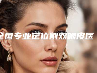 全国专业定位割双眼皮医生选择哪位好：定位割双眼皮医生50强专业机构
