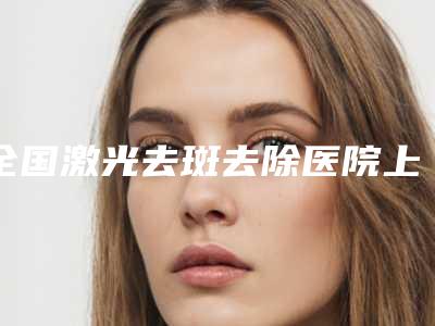 全国激光去斑去除医院上榜名单前二十位名单已确定-水平高